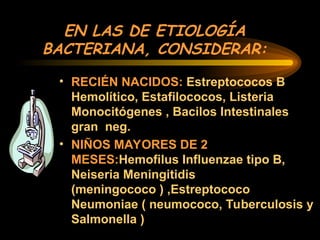 EN LAS DE ETIOLOGÍA
BACTERIANA, CONSIDERAR:
• RECIÉN NACIDOS: Estreptococos B
Hemolítico, Estafilococos, Listeria
Monocitógenes , Bacilos Intestinales
gran neg.
• NIÑOS MAYORES DE 2
MESES:Hemofilus Influenzae tipo B,
Neiseria Meningitidis
(meningococo ) ,Estreptococo
Neumoniae ( neumococo, Tuberculosis y
Salmonella )
 