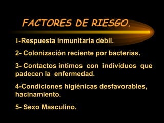 FACTORES DE RIESGO.
1-Respuesta inmunitaria débil.
2- Colonización reciente por bacterias.
3- Contactos íntimos con individuos que
padecen la enfermedad.
4-Condiciones higiénicas desfavorables,
hacinamiento.
5- Sexo Masculino.
 