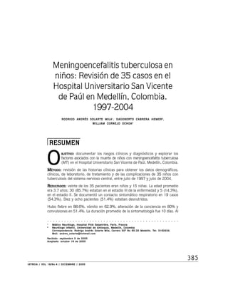 385
IAIAIAIAIATREIA / VTREIA / VTREIA / VTREIA / VTREIA / VOL 18/No.4 / DICIEMBRE / 2005OL 18/No.4 / DICIEMBRE / 2005OL 18/No.4 / DICIEMBRE / 2005OL 18/No.4 / DICIEMBRE / 2005OL 18/No.4 / DICIEMBRE / 2005
Meningoencefalitis tuberculosa en
niños: Revisión de 35 casos en el
Hospital Universitario San Vicente
de Paúl en Medellín, Colombia.
1997-2004
RODRIGO ANDRÉS SOLARTE MILARODRIGO ANDRÉS SOLARTE MILARODRIGO ANDRÉS SOLARTE MILARODRIGO ANDRÉS SOLARTE MILARODRIGO ANDRÉS SOLARTE MILA11111
, DAGOBERTO CABRERA HEMER, DAGOBERTO CABRERA HEMER, DAGOBERTO CABRERA HEMER, DAGOBERTO CABRERA HEMER, DAGOBERTO CABRERA HEMER22222
,,,,,
WILLIAM CORNEJO OCHOAWILLIAM CORNEJO OCHOAWILLIAM CORNEJO OCHOAWILLIAM CORNEJO OCHOAWILLIAM CORNEJO OCHOA22222
RESUMENRESUMENRESUMENRESUMENRESUMEN
BJETBJETBJETBJETBJETIVOIVOIVOIVOIVO::::: documentar los rasgos clínicos y diagnósticos y explorar los
factores asociados con la muerte de niños con meningoencefalitis tuberculosa
(MT) en el Hospital Universitario San Vicente de Paúl, Medellín, Colombia.
MMMMMÉTODOÉTODOÉTODOÉTODOÉTODO::::: revisión de las historias clínicas para obtener los datos demográficos,
clínicos, de laboratorio, de tratamiento y de las complicaciones de 35 niños con
tuberculosis del sistema nervioso central, entre julio de 1997 y julio de 2004.
RRRRRESULESULESULESULESULTTTTTADOSADOSADOSADOSADOS::::: veinte de los 35 pacientes eran niños y 15 niñas. La edad promedio
era 3.7 años; 30 (85.7%) estaban en el estadio III de la enfermedad y 5 (14.3%),
en el estadio II. Se documentó un contacto sintomático respiratorio en 19 casos
(54.3%). Diez y ocho pacientes (51.4%) estaban desnutridos.
Hubo fiebre en 88.6%, vómito en 62.9%, alteración de la conciencia en 80% y
convulsiones en 51.4%. La duración promedio de la sintomatología fue 10 días. Al
○ ○ ○ ○ ○ ○ ○ ○ ○ ○ ○ ○ ○ ○ ○ ○ ○ ○ ○ ○ ○ ○ ○ ○ ○ ○ ○ ○ ○ ○ ○ ○ ○ ○ ○ ○ ○ ○ ○ ○ ○ ○ ○ ○ ○ ○ ○
11111
Médico Neurólogo, Hospital Pitiè Salpetrière, París, FranciaMédico Neurólogo, Hospital Pitiè Salpetrière, París, FranciaMédico Neurólogo, Hospital Pitiè Salpetrière, París, FranciaMédico Neurólogo, Hospital Pitiè Salpetrière, París, FranciaMédico Neurólogo, Hospital Pitiè Salpetrière, París, Francia
22222
Neurólogo Infantil, Universidad de Antioquia, Medellín, ColombiaNeurólogo Infantil, Universidad de Antioquia, Medellín, ColombiaNeurólogo Infantil, Universidad de Antioquia, Medellín, ColombiaNeurólogo Infantil, Universidad de Antioquia, Medellín, ColombiaNeurólogo Infantil, Universidad de Antioquia, Medellín, Colombia
Correspondencia: RCorrespondencia: RCorrespondencia: RCorrespondencia: RCorrespondencia: Rodrigo Andrés Solarte Mila, Carrera 50ª No 65-33 Medellín. Todrigo Andrés Solarte Mila, Carrera 50ª No 65-33 Medellín. Todrigo Andrés Solarte Mila, Carrera 50ª No 65-33 Medellín. Todrigo Andrés Solarte Mila, Carrera 50ª No 65-33 Medellín. Todrigo Andrés Solarte Mila, Carrera 50ª No 65-33 Medellín. Tel: 5163434.el: 5163434.el: 5163434.el: 5163434.el: 5163434.
Mail: andres_solarte@hotmail.comMail: andres_solarte@hotmail.comMail: andres_solarte@hotmail.comMail: andres_solarte@hotmail.comMail: andres_solarte@hotmail.com
Recibido: septiembre 5 de 2005Recibido: septiembre 5 de 2005Recibido: septiembre 5 de 2005Recibido: septiembre 5 de 2005Recibido: septiembre 5 de 2005
Aceptado: octubre 18 de 2005Aceptado: octubre 18 de 2005Aceptado: octubre 18 de 2005Aceptado: octubre 18 de 2005Aceptado: octubre 18 de 2005
O
 