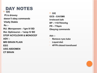 DAY NOTES
 O/E
Pt is drowsy
doesn’t obey commands
Vitally Stable
Rx :-
INJ .Meropenem – 1gm IV BD
INJ. Optineuron – 1amp IV BD
STOP ACYCLOVIR & MONOCEF
ADV :-
MRI BRAIN PLAIN
EEG
USG ABDOMEN
CT BRAIN
 O/E
GCS – E4V5M6
Irrelevant talk
BP – 110/70mmhg
PR – 77bpm
Obeying commands
Adv :-
- Remove ryes tube
- Liquid diet
- 4FFPs blood transfused
 
