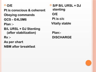  O/E
Pt is conscious & coherent
Obeying commands
GCS – E4L5M6
Plan :-
B/L URSL + DJ Stenting
(after stabilization)
Rx :-
As per chart
NBM after breakfast
 S/P B/L URSL + DJ
stenting
O/E
Pt is c/c
Vitally stable
Plan:-
DISCHARGE
 