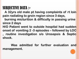 SUBJECTIVE DATA :-
A 32yrs old male pt having complaints of rt loin
pain radiating to groin region since 3 days,
burning micturition & difficulty in passing urine
since 2 days
H/O Patient went to outside hospital had sudden
onset of vomiting 2 -3 episodes – followed by LOC
, routine investigation s/o Urosepsis & Septic
shock.
Was admitted for further evaluation and
management.
 