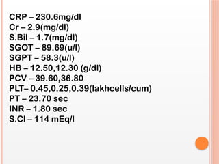 CRP – 230.6mg/dl
Cr – 2.9(mg/dl)
S.Bil – 1.7(mg/dl)
SGOT – 89.69(u/l)
SGPT – 58.3(u/l)
HB – 12.50,12.30 (g/dl)
PCV – 39.60,36.80
PLT– 0.45,0.25,0.39(lakhcells/cum)
PT – 23.70 sec
INR – 1.80 sec
S.Cl – 114 mEq/l
 