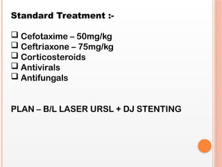 Standard Treatment :-
 Cefotaxime – 50mg/kg
 Ceftriaxone – 75mg/kg
 Corticosteroids
 Antivirals
 Antifungals
PLAN – B/L LASER URSL + DJ STENTING
 