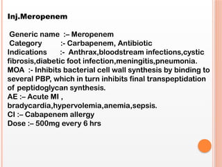 Inj.Meropenem
Generic name :– Meropenem
Category :- Carbapenem, Antibiotic
Indications :- Anthrax,bloodstream infections,cystic
fibrosis,diabetic foot infection,meningitis,pneumonia.
MOA :- Inhibits bacterial cell wall synthesis by binding to
several PBP, which in turn inhibits final transpeptidation
of peptidoglycan synthesis.
AE :– Acute MI ,
bradycardia,hypervolemia,anemia,sepsis.
CI :– Cabapenem allergy
Dose :– 500mg every 6 hrs
 