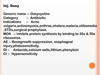 Inj. Doxy
Generic name :– Doxycycline
Category :- Antibiotic
Indications :- Acne
vulgaris,actinomyosis,anthrax,cholera,malaria,otitismedia
,STDs,surgical prophylaxis.
MOA :- Inhibits protein synthesis by binding to 30s & 50s
ribosomes.
AE :- Bonegrowth suppression, esophageal
injury,photosensitivity.
DI :- Antacids,calcium salts,lithium,phenytoin
CI :- Hypersensitivity
 