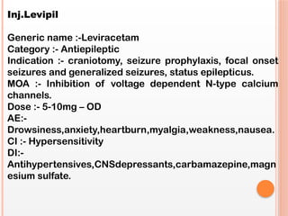 Inj.Levipil
Generic name :-Leviracetam
Category :- Antiepileptic
Indication :- craniotomy, seizure prophylaxis, focal onset
seizures and generalized seizures, status epilepticus.
MOA :- Inhibition of voltage dependent N-type calcium
channels.
Dose :- 5-10mg – OD
AE:-
Drowsiness,anxiety,heartburn,myalgia,weakness,nausea.
CI :- Hypersensitivity
DI:-
Antihypertensives,CNSdepressants,carbamazepine,magn
esium sulfate.
 