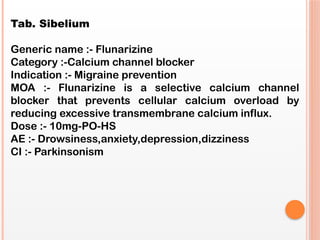 Tab. Sibelium
Generic name :- Flunarizine
Category :-Calcium channel blocker
Indication :- Migraine prevention
MOA :- Flunarizine is a selective calcium channel
blocker that prevents cellular calcium overload by
reducing excessive transmembrane calcium influx.
Dose :- 10mg-PO-HS
AE :- Drowsiness,anxiety,depression,dizziness
CI :- Parkinsonism
 