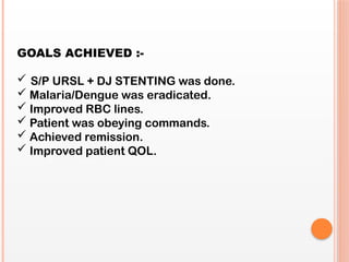 GOALS ACHIEVED :-
 S/P URSL + DJ STENTING was done.
 Malaria/Dengue was eradicated.
 Improved RBC lines.
 Patient was obeying commands.
 Achieved remission.
 Improved patient QOL.
 