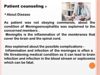 Patient counseling :-
About Disease
As patient was not obeying commands, about the
condition of Meningoencephalitis was explained to the
concerned members .
Meningitis is the inflammation of the membranes that
cover the brain and the spinal cord.
Also explained about the possible complications -
Inflammation and infection of the meninges is often a
life threatening medical condition as it can lead to brain
infection and infection in the blood stream or septicemia
which can be fatal.
 