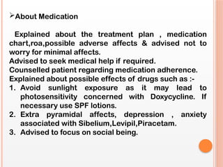 About Medication
Explained about the treatment plan , medication
chart,roa,possible adverse affects & advised not to
worry for minimal affects.
Advised to seek medical help if required.
Counselled patient regarding medication adherence.
Explained about possible effects of drugs such as :-
1. Avoid sunlight exposure as it may lead to
photosensitivity concerned with Doxycycline. If
necessary use SPF lotions.
2. Extra pyramidal affects, depression , anxiety
associated with Sibelium,Levipil,Piracetam.
3. Advised to focus on social being.
 