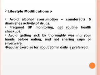 Lifestyle Modifications :-
• Avoid alcohol consumption – counteracts &
diminishes activity of drugs.
• Frequent BP monitoring, get routine health
checkups.
• Avoid getting sick by thoroughly washing your
hands before eating, and not sharing cups or
silverware.
•Regular exercise for about 30min daily is preferred.
 