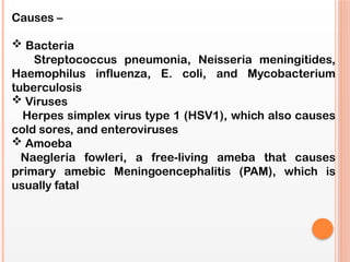 Causes –
 Bacteria
Streptococcus pneumonia, Neisseria meningitides,
Haemophilus influenza, E. coli, and Mycobacterium
tuberculosis
 Viruses
Herpes simplex virus type 1 (HSV1), which also causes
cold sores, and enteroviruses
 Amoeba
Naegleria fowleri, a free-living ameba that causes
primary amebic Meningoencephalitis (PAM), which is
usually fatal
 