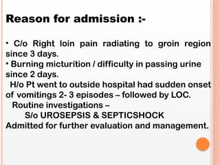 Reason for admission :-
• C/o Right loin pain radiating to groin region
since 3 days.
• Burning micturition / difficulty in passing urine
since 2 days.
H/o Pt went to outside hospital had sudden onset
of vomitings 2- 3 episodes – followed by LOC.
Routine investigations –
S/o UROSEPSIS & SEPTICSHOCK
Admitted for further evaluation and management.
 