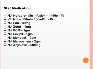 Stat Medication
INJ. Noradrenalin infusion – 4ml/hr – IV
IVF N.S – 500ml – 100ml/hr – IV
INJ. Pan – 40mg
INJ. Zofer – 4mg
INJ. PCM – 1gm
INJ. Levipil – 1gm
INJ. Monocef – 2gm
INJ. Meropenem – 2gm
INJ. Acyclovir – 500mg
 