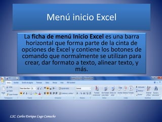 Menú inicio Excel
La ficha de menú Inicio Excel es una barra
horizontal que forma parte de la cinta de
opciones de Excel y contiene los botones de
comando que normalmente se utilizan para
crear, dar formato a texto, alinear texto, y
más.
LSC. Carlos Enrique Lugo Camacho
 