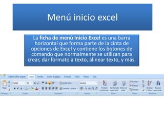 Menú inicio excel
La ficha de menú Inicio Excel es una barra
horizontal que forma parte de la cinta de
opciones de Excel y contiene los botones de
comando que normalmente se utilizan para
crear, dar formato a texto, alinear texto, y más.
 