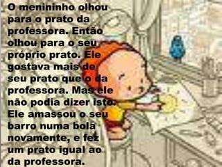 O menininho olhou para o prato da professora. Então olhou para o seu próprio prato. Ele gostava mais de seu prato que o da professora. Mas ele não podia dizer isto. Ele amassou o seu barro numa bola novamente, e fez um prato igual ao da professora. 