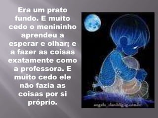 Era um prato fundo. E muito cedo o menininho aprendeu a esperar e olhar; e a fazer as coisas exatamente como a professora. E muito cedo ele não fazia as coisas por si próprio.