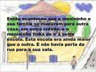 Então aconteceu que o menininho e sua família se mudaram para outra casa, em outra cidade, e o menininho tinha de ir à outra escola. Esta escola era ainda maior que a outra. E não havia porta da rua para a sua sala.