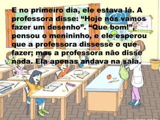 E no primeiro dia, ele estava lá. A professora disse: “Hoje nós vamos fazer um desenho”. “Que bom!”, pensou o menininho, e ele esperou que a professora dissesse o que fazer; mas a professora não disse nada. Ela apenas andava na sala. 