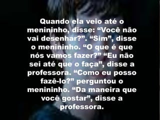 Quando ela veio até o menininho, disse: “Você não vai desenhar?”. “Sim”, disse o menininho. “O que é que nós vamos fazer?” “Eu não sei até que o faça”, disse a professora. “Como eu posso fazê-lo?” perguntou o menininho. “Da maneira que você gostar”, disse a professora. 