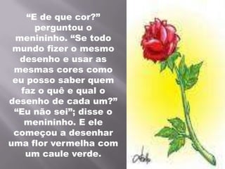 “E de que cor?” perguntou o menininho. “Se todo mundo fizer o mesmo desenho e usar as mesmas cores como eu posso saber quem faz o quê e qual o desenho de cada um?” “Eu não sei”; disse o menininho. E ele começou a desenhar uma flor vermelha com um caule verde.