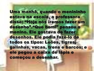 Uma manhã, quando o menininho estava na escola, a professora disse: “Hoje nós iremos fazer um desenho”.“Que bom!” pensou o menino. Ele gostava de fazer desenhos. Ele podia fazê-lo de todos os tipos: Leões, tigres, galinhas, vacas, trens e barcos; e ele pegou a caixa de lápis e começou a desenhar. 