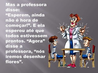 Mas a professora disse: “Esperem, ainda não é hora de começar!”. E ela esperou até que todos estivessem prontos. “Agora” disse a professora, “nós iremos desenhar flores”.