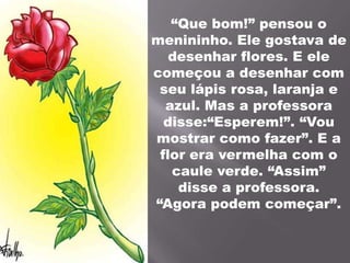 “Que bom!” pensou o menininho. Ele gostava de desenhar flores. E ele começou a desenhar com seu lápis rosa, laranja e azul. Mas a professora disse:“Esperem!”. “Vou mostrar como fazer”. E a flor era vermelha com o caule verde. “Assim” disse a professora. “Agora podem começar”.