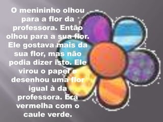 O menininho olhou para a flor da professora. Então olhou para a sua flor. Ele gostava mais da sua flor, mas não podia dizer isto. Ele virou o papel e desenhou uma flor igual à da professora. Era vermelha com o caule verde.