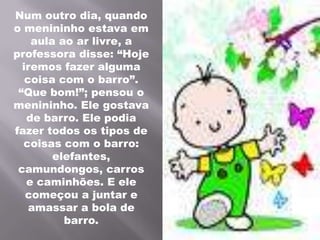 Num outro dia, quando o menininho estava em aula ao ar livre, a professora disse: “Hoje iremos fazer alguma coisa com o barro”. “Que bom!”; pensou o menininho. Ele gostava de barro. Ele podia fazer todos os tipos de coisas com o barro: elefantes, camundongos, carros e caminhões. E ele começou a juntar e amassar a bola de barro.