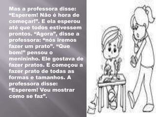 Mas a professora disse: “Esperem! Não é hora de começar!”. E ela esperou até que todos estivessem prontos. “Agora”, disse a professora: “nós iremos fazer um prato”. “Que bom!” pensou o menininho. Ele gostava de fazer pratos. E começou a fazer prato de todas as formas e tamanhos. A professora disse: “Esperem! Vou mostrar como se faz”.