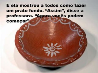 E ela mostrou a todos como fazer um prato fundo. “Assim”, disse a professora. “Agora vocês podem começar”. 