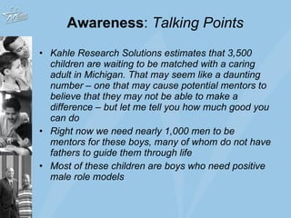 Awareness :  Talking Points Kahle Research Solutions estimates that 3,500 children are waiting to be matched with a caring adult in Michigan. That may seem like a daunting number – one that may cause potential mentors to believe that they may not be able to make a difference – but let me tell you how much good you can do  Right now we need nearly 1,000 men to be mentors for these boys, many of whom do not have fathers to guide them through life Most of these children are boys who need positive male role models  
