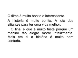 O filme é muito bonito e interessante. A história é muito bonita. A luta dos sitiantes para ter uma vida melhor. O final é que é muito triste porque um menino tão alegre morre infelizmente. Mais em si a história é muito bem contada. 