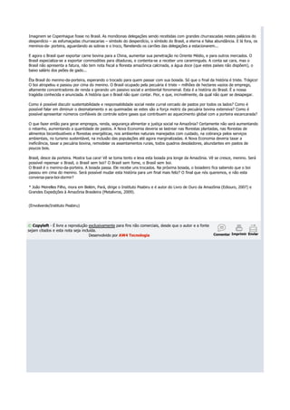 Imaginem se Copenhague fosse no Brasil. As monótonas delegações sendo recebidas com grandes churrascadas nestes palácios do
desperdício – as esfumaçadas churrascarias – símbolo do desperdício, o símbolo do Brasil, a eterna e falsa abundância. E lá fora, os
meninos-da- porteira, aguardando as sobras e o troco, flanelando os carrões das delegações a estacionarem...

E agora o Brasil quer exportar carne bovina para a China, aumentar sua penetração no Oriente Médio, e para outros mercados. O
Brasil especializa-se a exportar commodities para ditaduras, e contenta-se a receber uns caramingués. A conta sai cara, mas o
Brasil não apresenta a fatura, não tem nota fiscal a floresta amazônica calcinada, a água doce (que estes países não dispõem), o
baixo salário dos peões de gado...

Êta Brasil do menino-da-porteira, esperando o trocado para quem passar com sua boiada. Só que o final da história é triste. Trágico!
O boi atropelou e passou por cima do menino. O Brasil ocupado pela pecuária é triste – milhões de hectares vazios de emprego,
altamente concentradores de renda e gerando um passivo social e ambiental fenomenal. Esta é a história do Brasil. É a nossa
tragédia conhecida e anunciada. A história que o Brasil não quer contar. Pior, e que, incrivelmente, da qual não quer se desapegar.

Como é possível discutir sustentabilidade e responsabilidade social neste curral cercado de pastos por todos os lados? Como é
possível falar em diminuir o desmatamento e as queimadas se estes são a força motriz da pecuária bovina extensiva? Como é
possível apresentar números confiáveis de controle sobre gases que contribuem ao aquecimento global com a porteira escancarada?

O que fazer então para gerar empregos, renda, segurança alimentar e justiça social na Amazônia? Certamente não será aumentando
o rebanho, aumentando a quantidade de pastos. A Nova Economia deveria se lastrear nas florestas plantadas, nas florestas de
alimentos bicombustíveis e florestas energéticas, nos ambientes naturais manejados com cuidado, na cobrança pelos serviços
ambientais, no turismo sustentável, na inclusão das populações até agora marginalizadas. A Nova Economia deveria taxar a
ineficiência, taxar a pecuária bovina, remodelar os assentamentos rurais, todos quadros desoladores, abundantes em pastos de
poucos bois.

Brasil, desce da porteira. Mostra tua cara! Vê se toma tento e leva esta boiada pra longe da Amazônia. Vê se cresce, menino. Será
possível repensar o Brasil, o Brasil sem boi? O Brasil sem fome, o Brasil sem boi.
O Brasil é o menino-da-porteira. A boiada passa. Ele recebe uns trocados. Na próxima boiada, o boiadeiro fica sabendo que o boi
passou em cima do menino. Será possível mudar esta história para um final mais feliz? O final que nós queremos, e não esta
conversa-para-boi-dormir?

* João Meirelles Filho, mora em Belém, Pará, dirige o Instituto Peabiru e é autor do Livro de Ouro da Amazônia (Ediouro, 2007) e
Grandes Expedições à Amazônia Brasileira (Metalivros, 2009).


(Envolverde/Instituto Peabiru)




© Copyleft - É livre a reprodução exclusivamente para fins não comerciais, desde que o autor e a fonte
sejam citados e esta nota seja incluída.
                                   Desenvolvido por AW4 Tecnologia                                        Comentar Imprimir Enviar
 