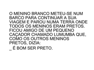 O MENINO BRANCO METEU-SE NUM BARCO PARA CONTINUAR A SUA VIAGEM E PAROU NUMA TERRA ONDE TODOS OS MENINOS ERAM PRETOS. FICOU AMIGO DE UM PEQUENO CAÇADOR CHAMADO LUMUMBA QUE, COMO OS OUTROS MENINOS PRETOS, DIZIA: _ É BOM SER PRETO. 