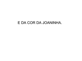 E DA COR DA JOANINHA. 