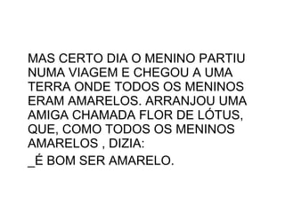 MAS CERTO DIA O MENINO PARTIU NUMA VIAGEM E CHEGOU A UMA TERRA ONDE TODOS OS MENINOS ERAM AMARELOS. ARRANJOU UMA AMIGA CHAMADA FLOR DE LÓTUS, QUE, COMO TODOS OS MENINOS AMARELOS , DIZIA: _É BOM SER AMARELO. 
