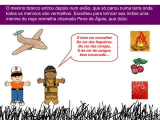 O menino branco entrou depois num avião, que só parou numa terra onde todos os meninos são vermelhos. Escolheu para brincar aos índios uma menina de raça vermelha chamada  Pena de Águia , que dizia: É bom ser vermelho! Da cor das fogueiras, Da cor das cerejas, E da cor do sangue, bem encarnado… 
