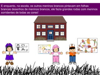 E enquanto, na escola, os outros meninos brancos pintavam em folhas brancas desenhos de meninos brancos, ele fazia grandes rodas com meninos sorridentes de todas as cores! 