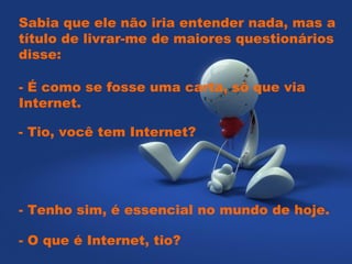 Sabia que ele não iria entender nada, mas a título de livrar-me de maiores questionários disse:    - É como se fosse uma carta, só que via Internet.    - Tio, você tem Internet?   - Tenho sim, é essencial no mundo de hoje.  - O que é Internet, tio?  
