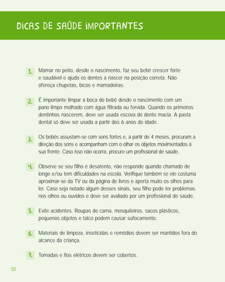 Dicas de saúde importantes


       1. Mamar no peito, desde o nascimento, faz seu bebê crescer forte
           e saudável e ajuda os dentes a nascer na posição correta. Não
           ofereça chupetas, bicos e mamadeiras.


       2. É importante limpar a boca do bebê desde o nascimento com um
           pano limpo molhado com água filtrada ou fervida. Quando os primeiros
           dentinhos nascerem, deve ser usada escova de dente macia. A pasta
           dental só deve ser usada a partir dos 6 anos de idade.


       3. Os bebês assustam-se com sons fortes e, a partir de 4 meses, procuram a
           direção dos sons e acompanham com o olhar os objetos movimentados à
           sua frente. Caso isso não ocorra, procure um profissional de saúde.

       4. Observe se seu filho é desatento, não responde quando chamado de
           longe e/ou tem dificuldades na escola. Verifique também se ele costuma
           aproximar-se da TV ou da página de livros e aperta muito os olhos para
           ler. Caso seja notado algum desses sinais, seu filho pode ter problemas
           nos olhos ou ouvidos e deve ser avaliado por um profissional de saúde.

       5. Evite acidentes. Roupas de cama, mosquiteiros, sacos plásticos,
           pequenos objetos e talco podem causar sufocamento.

       6. Materiais de limpeza, inseticidas e remédios devem ser mantidos fora do
           alcance da criança.

       7. Tomadas e fios elétricos devem ser cobertos.

10
 