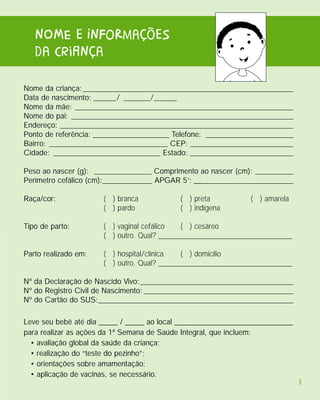 nOME e InFoRmações
   da criAnça

Nome da criança: _______________________________________________________
Data de nascimento: ______/ _______/______
Nome da mãe: _________________________________________________________
Nome do pai: __________________________________________________________
Endereço: _____________________________________________________________
Ponto de referência: ____________________ Telefone: _______________________
Bairro: _______________________________ CEP: ___________________________
Cidade: ____________________________ Estado: ___________________________

Peso ao nascer (g): _______________ Comprimento ao nascer (cm): __________
Perímetro cefálico (cm):_____________ APGAR 5’: __________________________

Raça/cor:             ( ) branca            ( ) preta           ( ) amarela
                      ( ) pardo             ( ) indígena

Tipo de parto:        ( ) vaginal cefálico   ( ) cesáreo
                      ( ) outro. Qual? ___________________________________

Parto realizado em:   ( ) hospital/clínica   ( ) domicílio
                      ( ) outro. Qual? ___________________________________

Nº da Declaração de Nascido Vivo: ________________________________________
Nº do Registro Civil de Nascimento: _______________________________________
Nº do Cartão do SUS:___________________________________________________

Leve seu bebê até dia _____ / _____ ao local _______________________________
para realizar as ações da 1ª Semana de Saúde Integral, que incluem:
  • avaliação global da saúde da criança;
  • realização do “teste do pezinho”;
  • orientações sobre amamentação;
  • aplicação de vacinas, se necessário.
                                                                               3
 