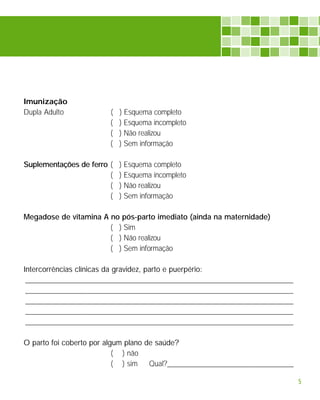 Imunização
Dupla Adulto            (   ) Esquema completo
                        (   ) Esquema incompleto
                        (   ) Não realizou
                        (   ) Sem informação

Suplementações de ferro (   ) Esquema completo
                        (   ) Esquema incompleto
                        (   ) Não realizou
                        (   ) Sem informação

Megadose de vitamina A no pós-parto imediato (ainda na maternidade)
                       ( ) Sim
                       ( ) Não realizou
                       ( ) Sem informação

Intercorrências clínicas da gravidez, parto e puerpério:
 ______________________________________________________________________
 ______________________________________________________________________
 ______________________________________________________________________
 ______________________________________________________________________
 ______________________________________________________________________

O parto foi coberto por algum plano de saúde?
                           ( ) não
                           ( ) sim   Qual?_________________________________

                                                                              5
 