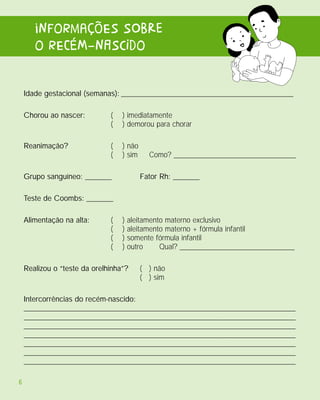 informaçõEs sObRe
       o rECéM-nAscIdo

    Idade gestacional (semanas): _____________________________________________

    Chorou ao nascer:         (   ) imediatamente
                              (   ) demorou para chorar

    Reanimação?               (   ) não
                              (   ) sim     Como? ________________________________

    Grupo sanguíneo: _______              Fator Rh: _______

    Teste de Coombs: _______

    Alimentação na alta:      (   )   aleitamento materno exclusivo
                              (   )   aleitamento materno + fórmula infantil
                              (   )   somente fórmula infantil
                              (   )   outro     Qual? ______________________________

    Realizou o “teste da orelhinha”?      ( ) não
                                          ( ) sim

    Intercorrências do recém-nascido:
    _______________________________________________________________________
    _______________________________________________________________________
    _______________________________________________________________________
    _______________________________________________________________________
    _______________________________________________________________________
    _______________________________________________________________________
    _______________________________________________________________________

6
 