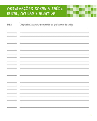 oBserVaçõEs soBre a saúde
bucal, ocular e AUditiva

Data        Diagnóstico/Assinatura e carimbo do profissional de saúde
_________   _________________________________________________________________
_________   _________________________________________________________________
_________   _________________________________________________________________
_________   _________________________________________________________________
_________   _________________________________________________________________
_________   _________________________________________________________________
_________   _________________________________________________________________
_________   _________________________________________________________________
_________   _________________________________________________________________
_________   _________________________________________________________________
_________   _________________________________________________________________
_________   _________________________________________________________________
_________   _________________________________________________________________
_________   _________________________________________________________________
_________   _________________________________________________________________
_________   _________________________________________________________________
_________   _________________________________________________________________
_________   _________________________________________________________________
_________   _________________________________________________________________
_________   _________________________________________________________________
_________   _________________________________________________________________
_________   _________________________________________________________________
_________   _________________________________________________________________
_________   _________________________________________________________________

                                                                                7
 