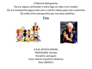 O Menino Maluquinho.   Ele era sapeca namorador e tinha fogo no rabo e era rimador.   Ele era maluquinho jogava bola com o vizinho soltava pipa com o priminho. No sótão tinha macaquinhos por isso dava saltinhos. Fim E.B.M. BATISTA PEREIRA PROFESSORA: Zeneide Disciplina: português Autor: Marlon Cavalheiro Medeiros Data: 08/04/11 