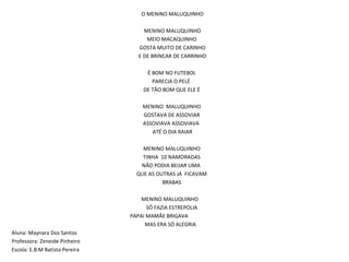 O MENINO MALUQUINHO   MENINO MALUQUINHO MEIO MACAQUINHO  GOSTA MUITO DE CARINHO E DE BRINCAR DE CARRINHO   É BOM NO FUTEBOL PARECIA O PELÉ  DE TÃO BOM QUE ELE É MENINO  MALUQUINHO GOSTAVA DE ASSOVIAR ASSOVIAVA ASSOVIAVA  ATÉ O DIA RAIAR   MENINO MALUQUINHO TINHA  10 NAMORADAS NÃO PODIA BEIJAR UMA  QUE AS OUTRAS JÁ  FICAVAM BRABAS MENINO MALUQUINHO  SÓ FAZIA ESTREPOLIA    PAPAI MAMÃE BRIGAVA  MAS ERA SÓ ALEGRIA  Aluna: Maynara Dos Santos Professora: Zeneide Pinheiro Escola: E.B.M Batista Pereira  